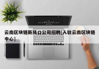 云南区块链新风口公司招聘[入驻云南区块链中心]